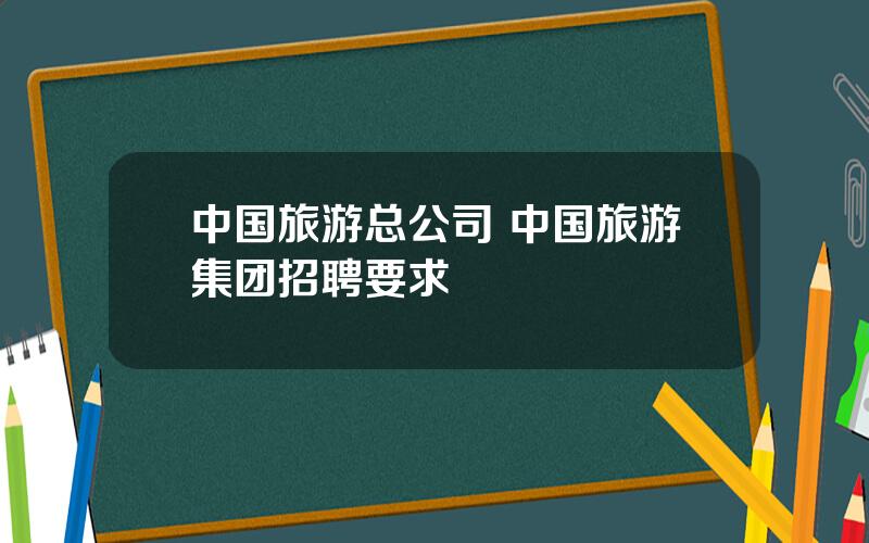 中国旅游总公司 中国旅游集团招聘要求